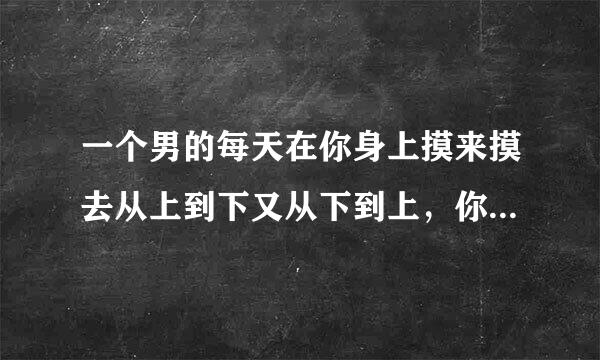 一个男的每天在你身上摸来摸去从上到下又从下到上，你是什么感觉？