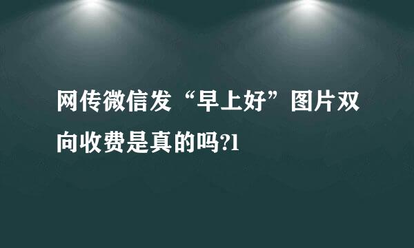 网传微信发“早上好”图片双向收费是真的吗?l