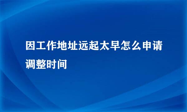 因工作地址远起太早怎么申请调整时间