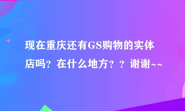 现在重庆还有GS购物的实体店吗？在什么地方？？谢谢~~