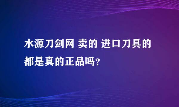 水源刀剑网 卖的 进口刀具的都是真的正品吗？