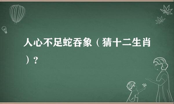 人心不足蛇吞象（猜十二生肖）？