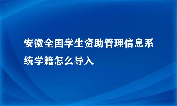 安徽全国学生资助管理信息系统学籍怎么导入