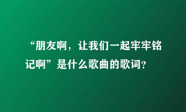 “朋友啊，让我们一起牢牢铭记啊”是什么歌曲的歌词？