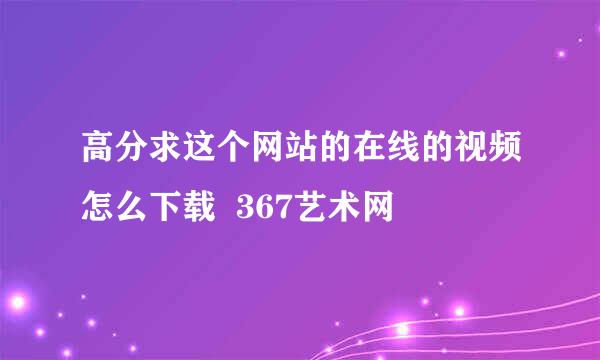 高分求这个网站的在线的视频怎么下载  367艺术网