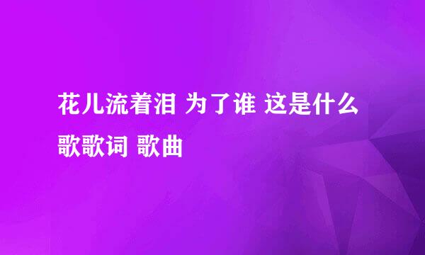 花儿流着泪 为了谁 这是什么歌歌词 歌曲