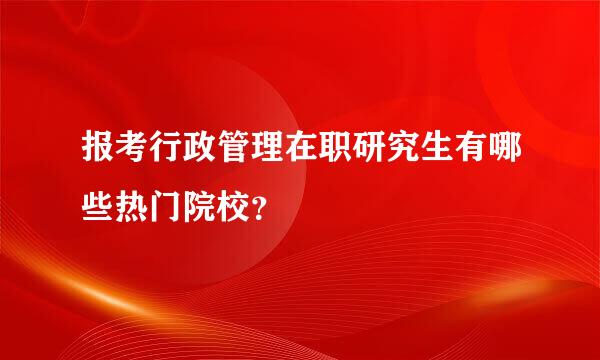 报考行政管理在职研究生有哪些热门院校？