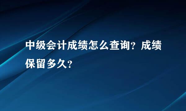 中级会计成绩怎么查询？成绩保留多久？