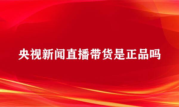 央视新闻直播带货是正品吗