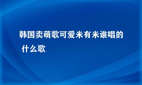 韩国卖萌歌可爱米有米谁唱的 什么歌