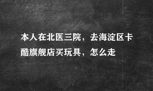 本人在北医三院，去海淀区卡酷旗舰店买玩具，怎么走