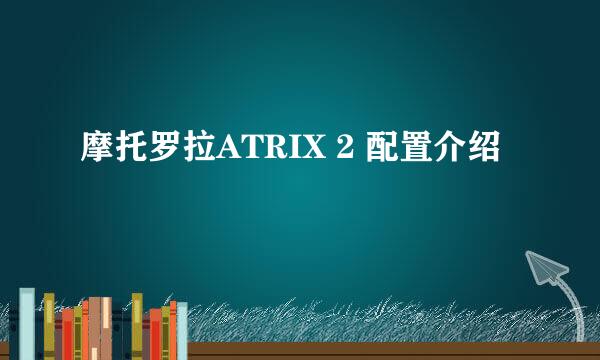 摩托罗拉ATRIX 2 配置介绍