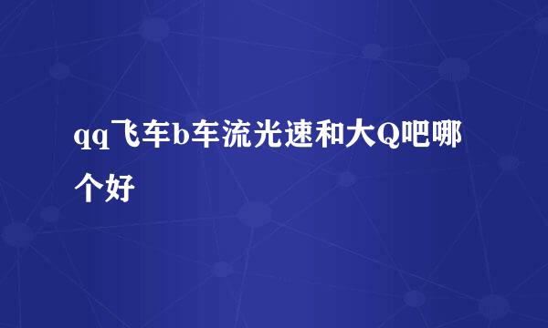 qq飞车b车流光速和大Q吧哪个好