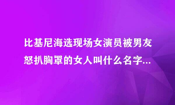 比基尼海选现场女演员被男友怒扒胸罩的女人叫什么名字 ? 还有那个变态男。