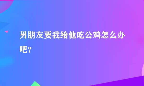 男朋友要我给他吃公鸡怎么办吧？