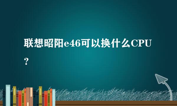 联想昭阳e46可以换什么CPU？