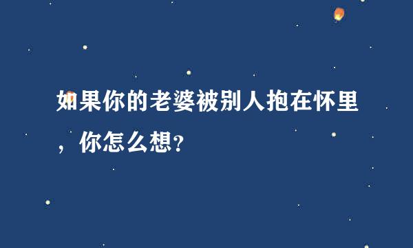 如果你的老婆被别人抱在怀里，你怎么想？