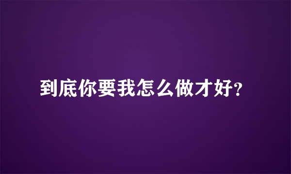 到底你要我怎么做才好？