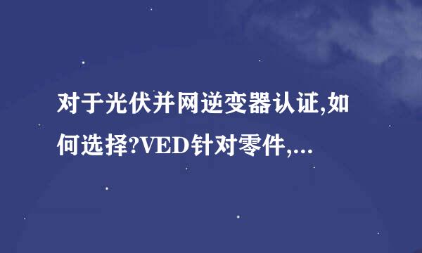 对于光伏并网逆变器认证,如何选择?VED针对零件,TUV可以针对整机,那么只做TUV对于进入欧洲市场有问题吗?