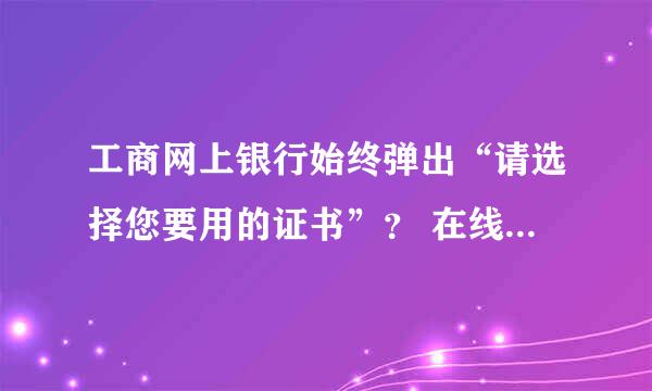 工商网上银行始终弹出“请选择您要用的证书”？ 在线等&…………