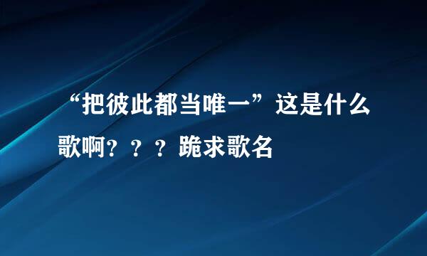 “把彼此都当唯一”这是什么歌啊？？？跪求歌名