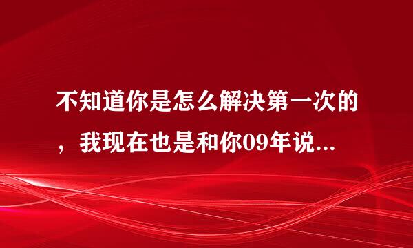 不知道你是怎么解决第一次的，我现在也是和你09年说的一样，就是忍不住疼痛，一开始就紧张，哎呀，困扰