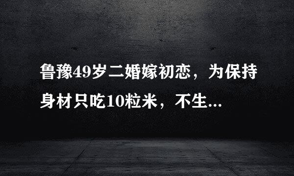 鲁豫49岁二婚嫁初恋，为保持身材只吃10粒米，不生孩子原因是什么