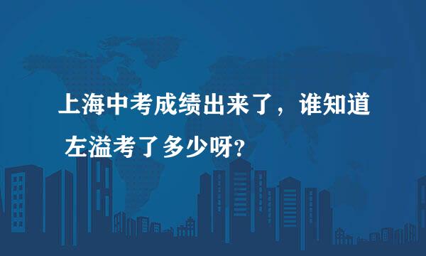 上海中考成绩出来了，谁知道 左溢考了多少呀？