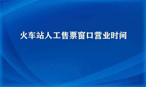 火车站人工售票窗口营业时间