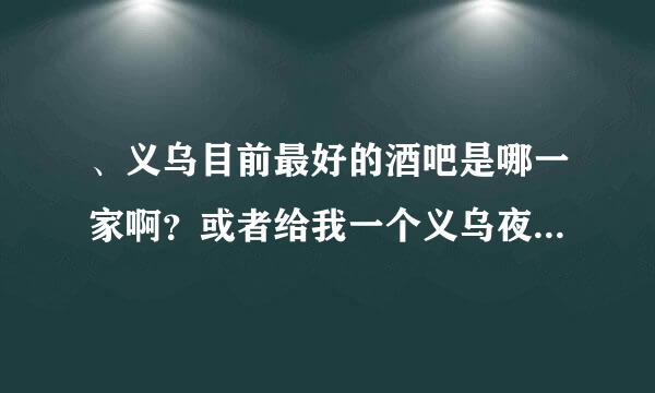 、义乌目前最好的酒吧是哪一家啊？或者给我一个义乌夜店的排布吧，我要最新的，2012年的！别去百度复制