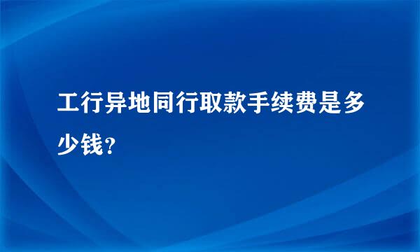 工行异地同行取款手续费是多少钱？