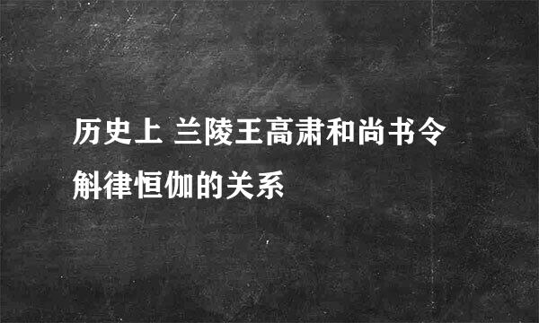 历史上 兰陵王高肃和尚书令斛律恒伽的关系