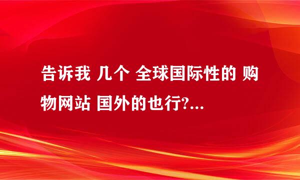 告诉我 几个 全球国际性的 购物网站 国外的也行?拜托各位大神