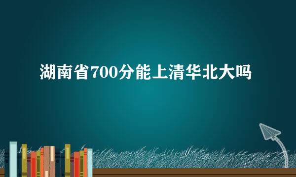 湖南省700分能上清华北大吗