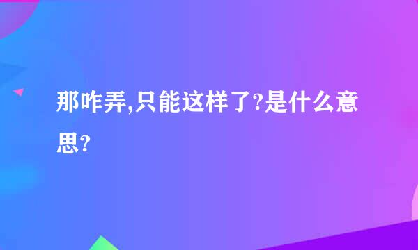 那咋弄,只能这样了?是什么意思?