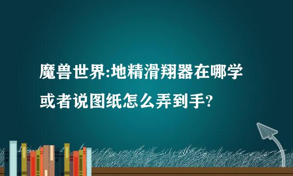 魔兽世界:地精滑翔器在哪学或者说图纸怎么弄到手?