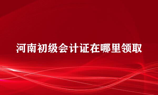 河南初级会计证在哪里领取