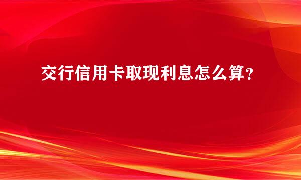 交行信用卡取现利息怎么算？