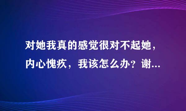 对她我真的感觉很对不起她，内心愧疚，我该怎么办？谢谢了，大神帮忙啊