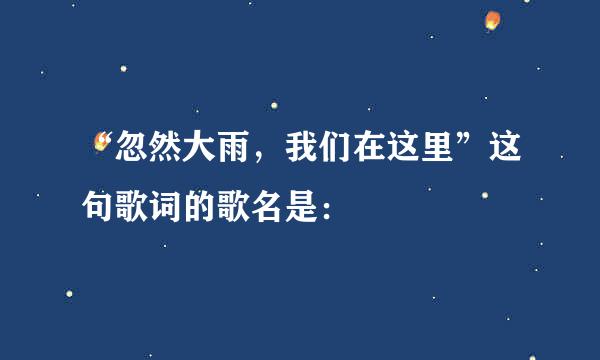 “忽然大雨，我们在这里”这句歌词的歌名是：