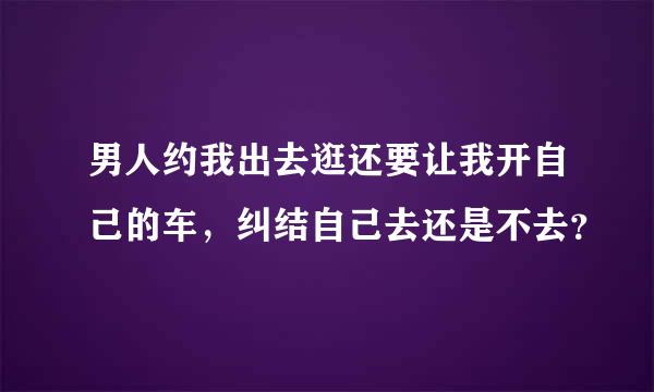 男人约我出去逛还要让我开自己的车，纠结自己去还是不去？