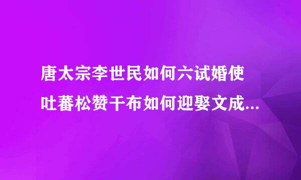 唐太宗李世民如何六试婚使 吐蕃松赞干布如何迎娶文成公主的？