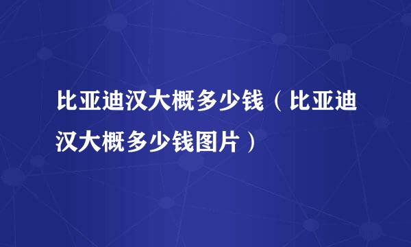 比亚迪汉大概多少钱（比亚迪汉大概多少钱图片）