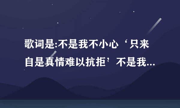 歌词是:不是我不小心‘只来自是真情难以抗拒’不是我存心故意。。后面的不知道啊。谁能告诉我歌名啊 ???