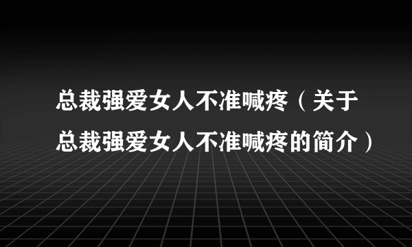 总裁强爱女人不准喊疼（关于总裁强爱女人不准喊疼的简介）