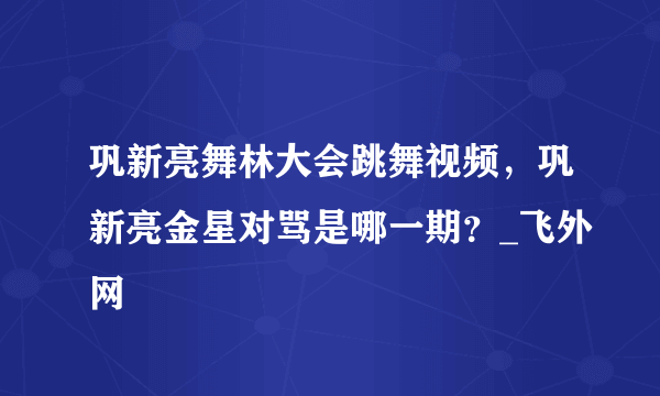 巩新亮舞林大会跳舞视频，巩新亮金星对骂是哪一期？_飞外网