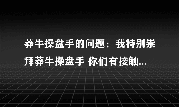 莽牛操盘手的问题：我特别崇拜莽牛操盘手 你们有接触过他的吗？