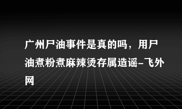 广州尸油事件是真的吗，用尸油煮粉煮麻辣烫存属造谣-飞外网