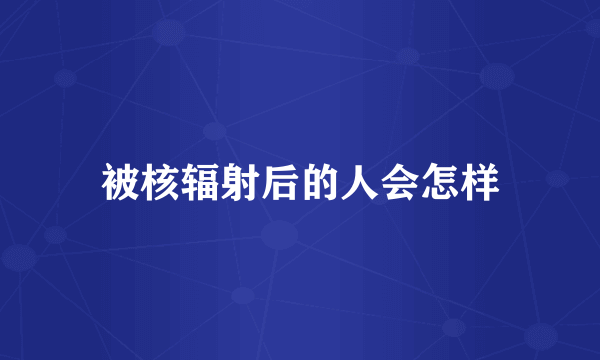 被核辐射后的人会怎样