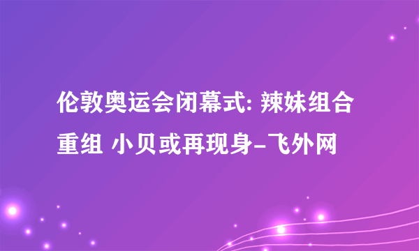 伦敦奥运会闭幕式: 辣妹组合重组 小贝或再现身-飞外网